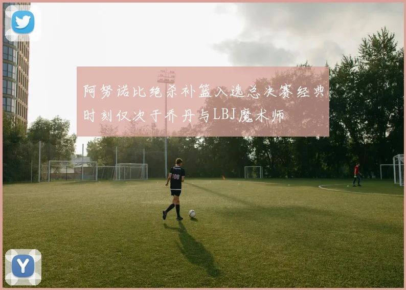 阿努诺比绝杀补篮入选总决赛经典时刻仅次于乔丹与LBJ魔术师