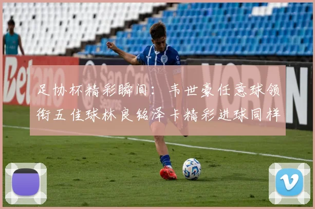足协杯精彩瞬间：韦世豪任意球领衔五佳球林良铭泽卡精彩进球同样耀眼