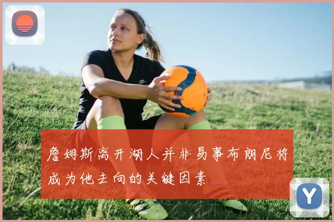 詹姆斯离开湖人并非易事布朗尼将成为他去向的关键因素