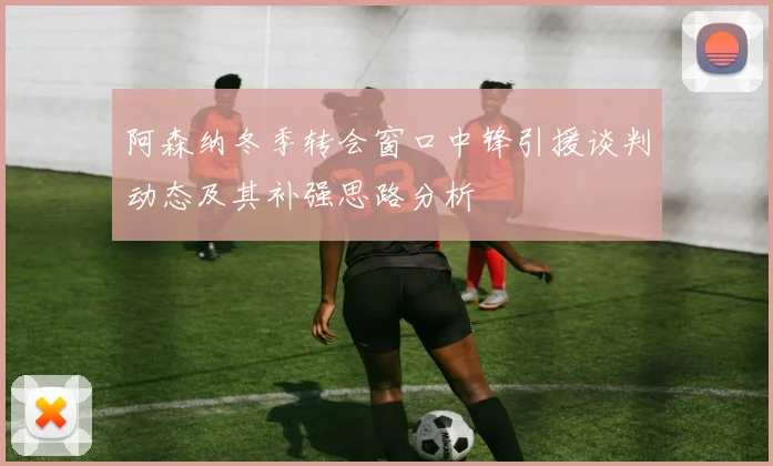 阿森纳冬季转会窗口中锋引援谈判动态及其补强思路分析