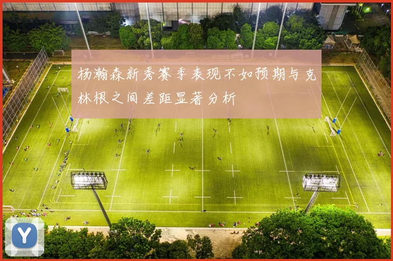 杨瀚森新秀赛季表现不如预期与克林根之间差距显著分析