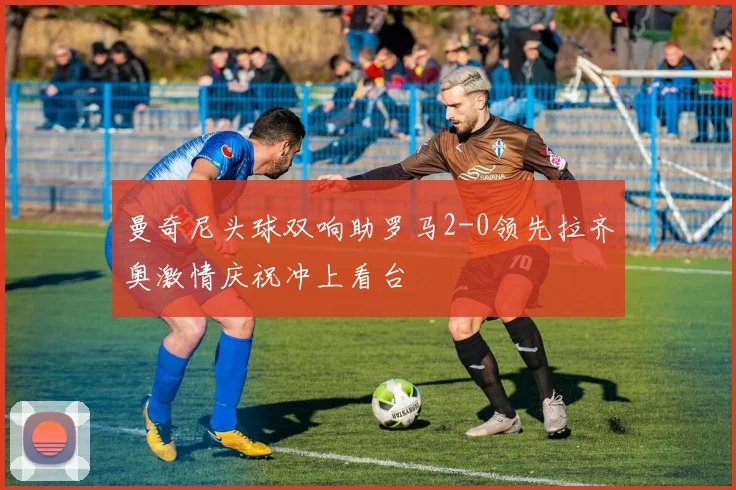 曼奇尼头球双响助罗马2-0领先拉齐奥激情庆祝冲上看台