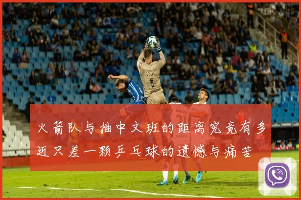 火箭队与抽中文班的距离究竟有多近只差一颗乒乓球的遗憾与痛苦