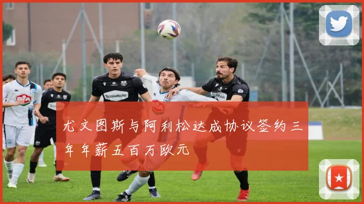 尤文图斯与阿利松达成协议签约三年年薪五百万欧元