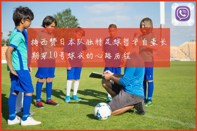 梅西赞日本队独特足球哲学自豪长期穿10号球衣的心路历程