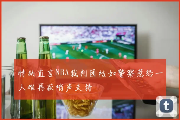特纳直言NBA裁判团结如警察惹怒一人难再获哨声支持