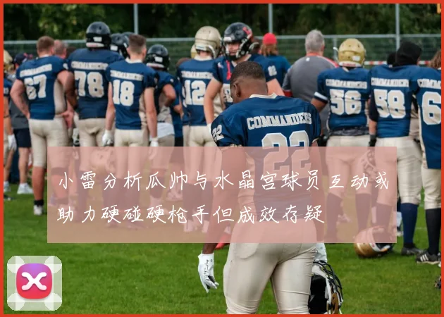 小雷分析瓜帅与水晶宫球员互动或助力硬碰硬枪手但成效存疑