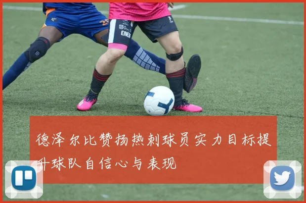 德泽尔比赞扬热刺球员实力目标提升球队自信心与表现