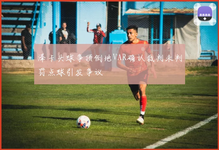 泽卡头球争顶倒地VAR确认裁判未判罚点球引发争议