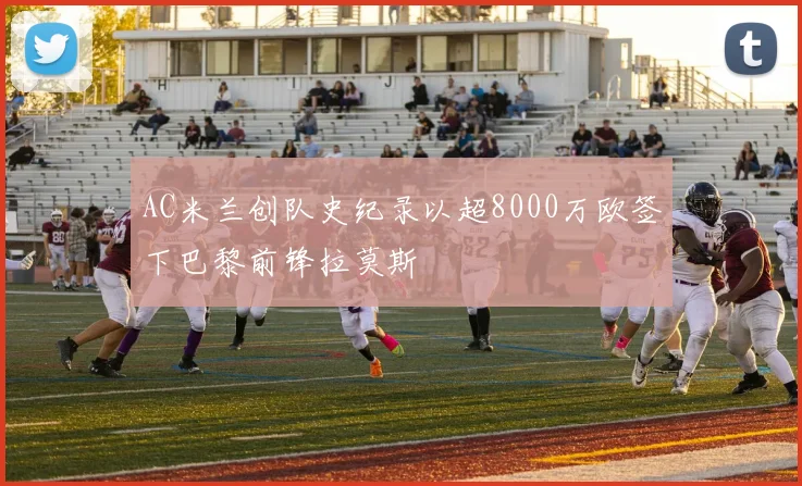 AC米兰创队史纪录以超8000万欧签下巴黎前锋拉莫斯