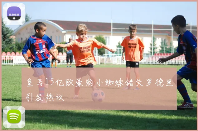 皇马15亿欧豪购小蜘蛛错失罗德里引发热议