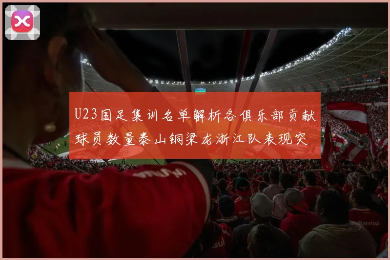 U23国足集训名单解析各俱乐部贡献球员数量泰山铜梁龙浙江队表现突出