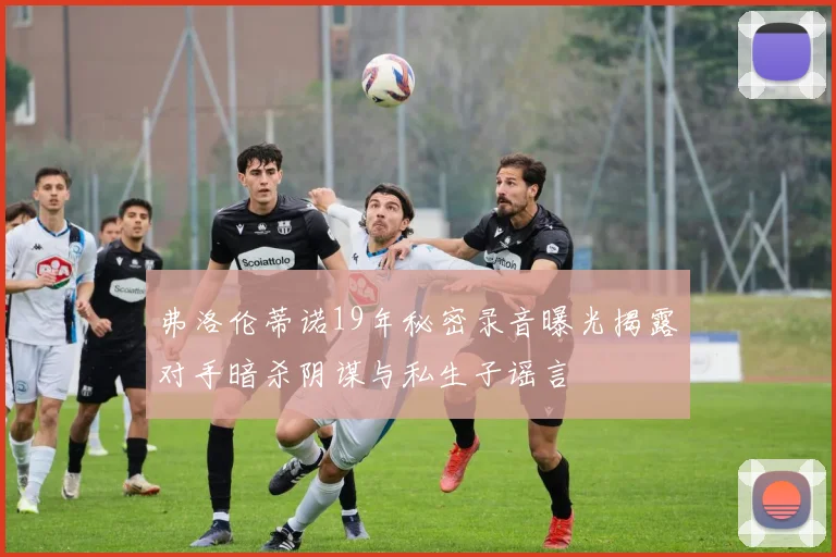 弗洛伦蒂诺19年秘密录音曝光揭露对手暗杀阴谋与私生子谣言