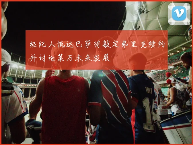 经纪人抵达巴萨将敲定弗里克续约并讨论莱万未来发展