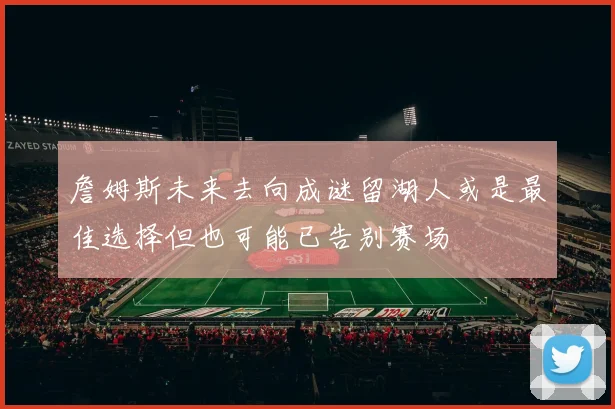 詹姆斯未来去向成谜留湖人或是最佳选择但也可能已告别赛场